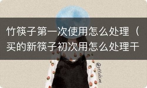 竹筷子第一次使用怎么处理（买的新筷子初次用怎么处理干净）