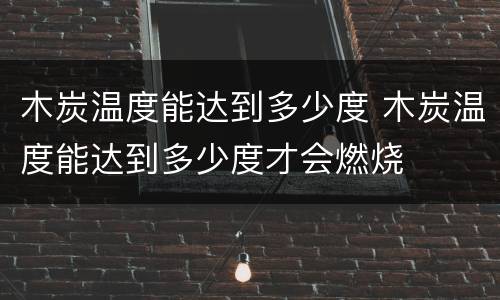 木炭温度能达到多少度 木炭温度能达到多少度才会燃烧