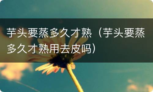 芋头要蒸多久才熟（芋头要蒸多久才熟用去皮吗）