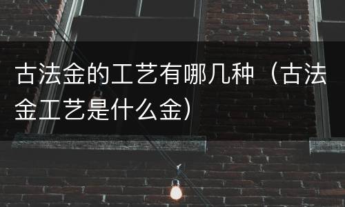 古法金的工艺有哪几种（古法金工艺是什么金）