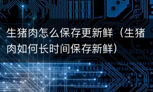 生猪肉怎么保存更新鲜（生猪肉如何长时间保存新鲜）