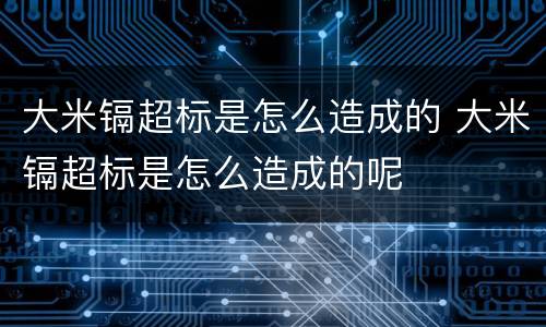 大米镉超标是怎么造成的 大米镉超标是怎么造成的呢