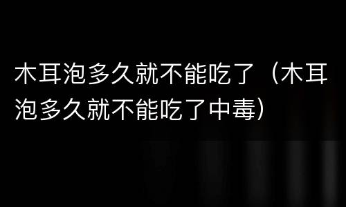 木耳泡多久就不能吃了（木耳泡多久就不能吃了中毒）