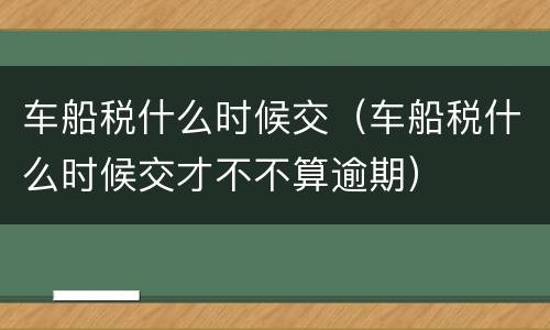 车船税什么时候交（车船税什么时候交才不不算逾期）