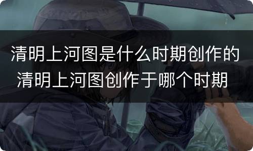 清明上河图是什么时期创作的 清明上河图创作于哪个时期