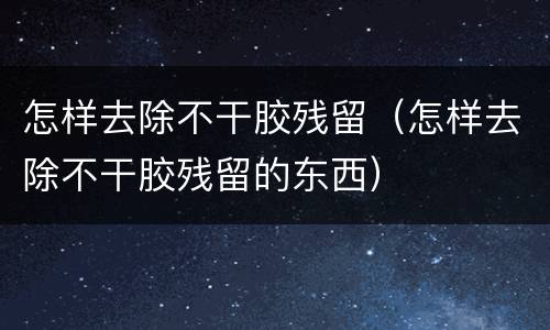 怎样去除不干胶残留（怎样去除不干胶残留的东西）