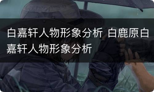 白嘉轩人物形象分析 白鹿原白嘉轩人物形象分析