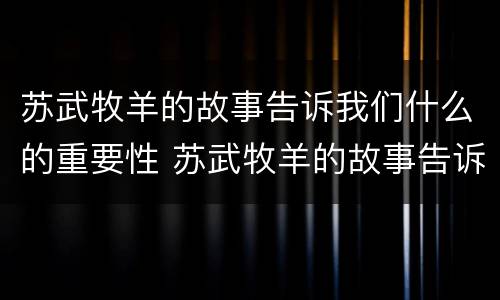 苏武牧羊的故事告诉我们什么的重要性 苏武牧羊的故事告诉我们什么