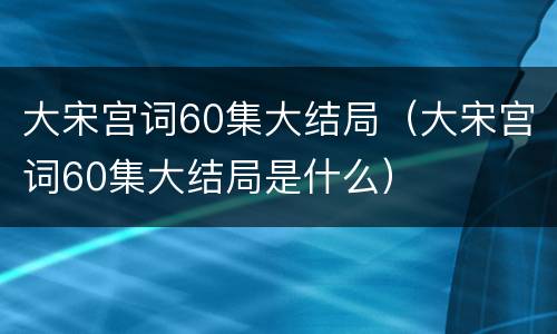大宋宫词60集大结局（大宋宫词60集大结局是什么）