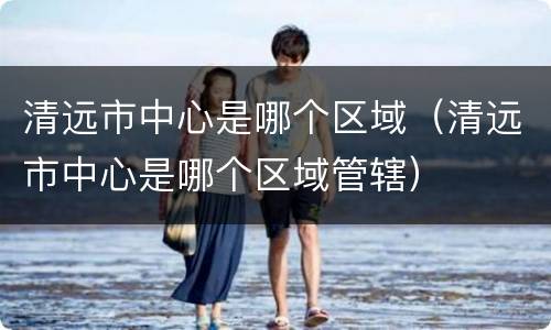 清远市中心是哪个区域（清远市中心是哪个区域管辖）