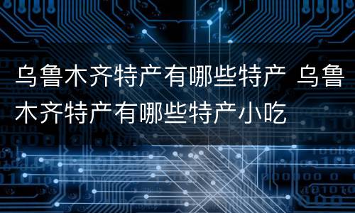 乌鲁木齐特产有哪些特产 乌鲁木齐特产有哪些特产小吃
