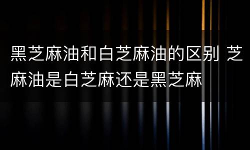 黑芝麻油和白芝麻油的区别 芝麻油是白芝麻还是黑芝麻