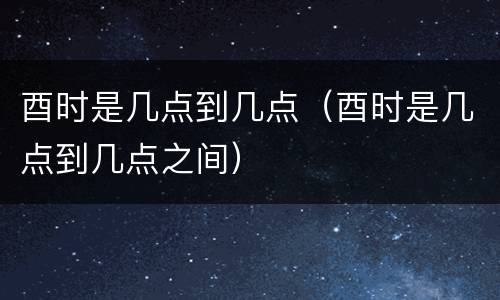 酉时是几点到几点（酉时是几点到几点之间）