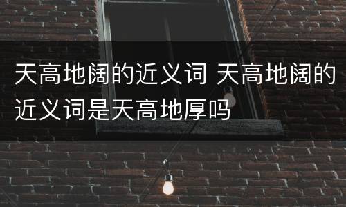 天高地阔的近义词 天高地阔的近义词是天高地厚吗