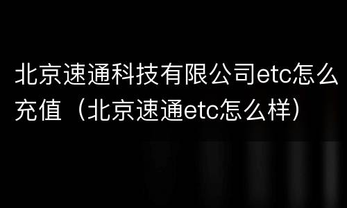 北京速通科技有限公司etc怎么充值（北京速通etc怎么样）
