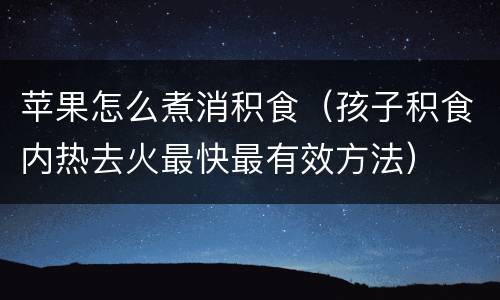苹果怎么煮消积食（孩子积食内热去火最快最有效方法）