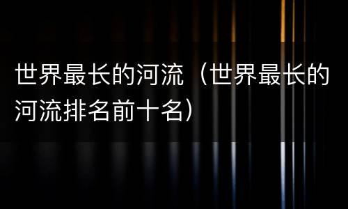 世界最长的河流（世界最长的河流排名前十名）