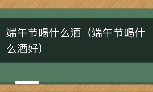 端午节喝什么酒（端午节喝什么酒好）