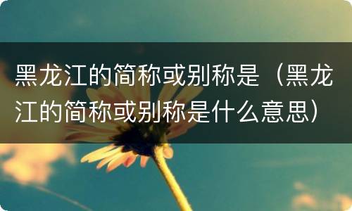 黑龙江的简称或别称是（黑龙江的简称或别称是什么意思）