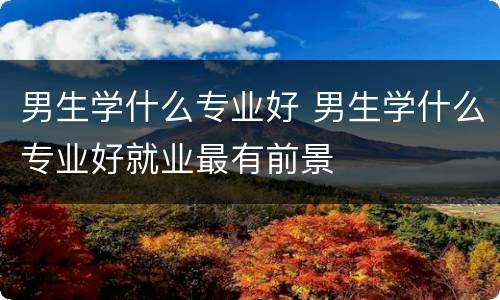 男生学什么专业好 男生学什么专业好就业最有前景