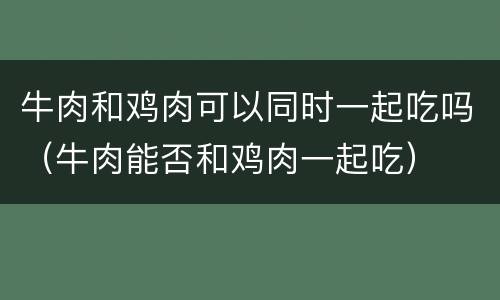 牛肉和鸡肉可以同时一起吃吗（牛肉能否和鸡肉一起吃）