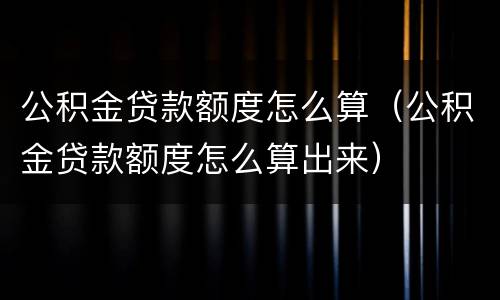 公积金贷款额度怎么算（公积金贷款额度怎么算出来）