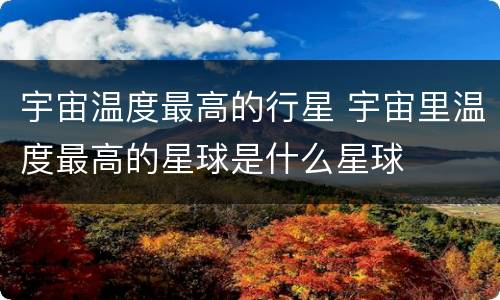 宇宙温度最高的行星 宇宙里温度最高的星球是什么星球