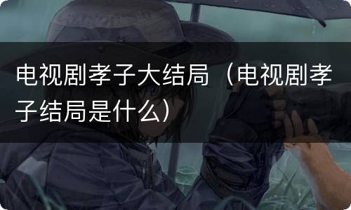 电视剧孝子大结局（电视剧孝子结局是什么）