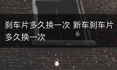 刹车片多久换一次 新车刹车片多久换一次