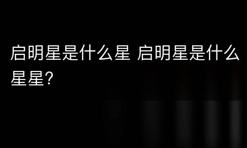 启明星是什么星 启明星是什么星星?