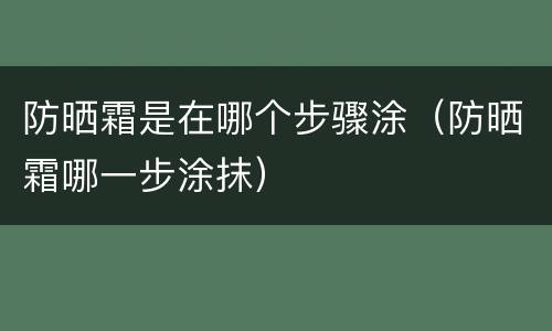 防晒霜是在哪个步骤涂（防晒霜哪一步涂抹）