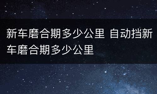 新车磨合期多少公里 自动挡新车磨合期多少公里