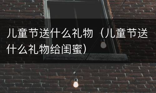 儿童节送什么礼物（儿童节送什么礼物给闺蜜）