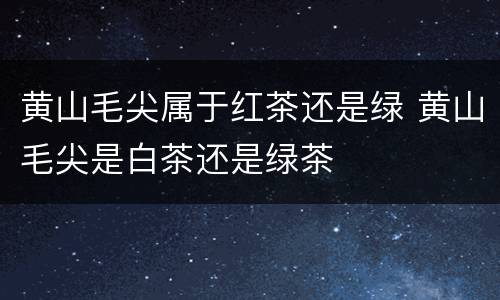 黄山毛尖属于红茶还是绿 黄山毛尖是白茶还是绿茶