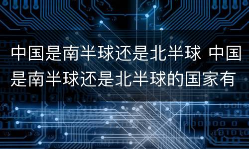 中国是南半球还是北半球 中国是南半球还是北半球的国家有哪些