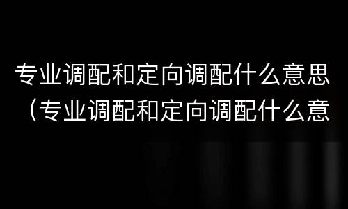 专业调配和定向调配什么意思（专业调配和定向调配什么意思?）