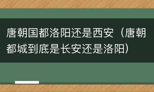 唐朝国都洛阳还是西安（唐朝都城到底是长安还是洛阳）