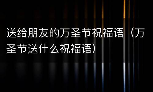 送给朋友的万圣节祝福语（万圣节送什么祝福语）