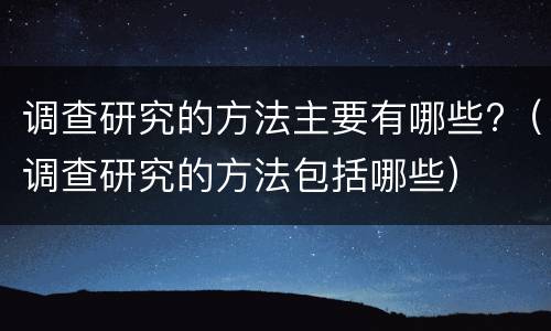 调查研究的方法主要有哪些?（调查研究的方法包括哪些）