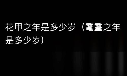 花甲之年是多少岁（耄耋之年是多少岁）