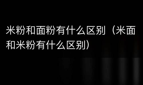 米粉和面粉有什么区别（米面和米粉有什么区别）