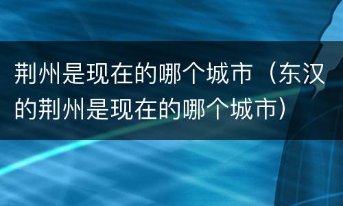 荆州是现在的哪个城市（东汉的荆州是现在的哪个城市）