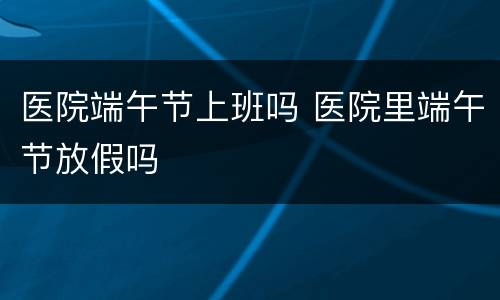 医院端午节上班吗 医院里端午节放假吗