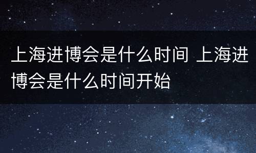 上海进博会是什么时间 上海进博会是什么时间开始