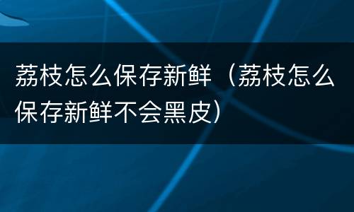荔枝怎么保存新鲜（荔枝怎么保存新鲜不会黑皮）