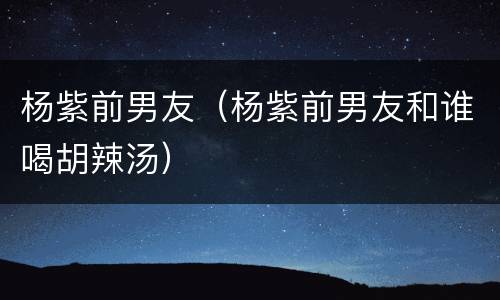 杨紫前男友（杨紫前男友和谁喝胡辣汤）