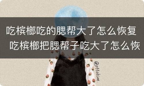 吃槟榔吃的腮帮大了怎么恢复 吃槟榔把腮帮子吃大了怎么恢复
