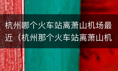 杭州哪个火车站离萧山机场最近（杭州那个火车站离萧山机场最近）