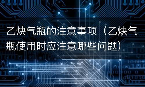 乙炔气瓶的注意事项（乙炔气瓶使用时应注意哪些问题）