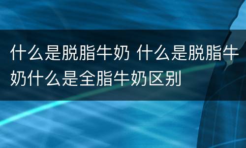 什么是脱脂牛奶 什么是脱脂牛奶什么是全脂牛奶区别